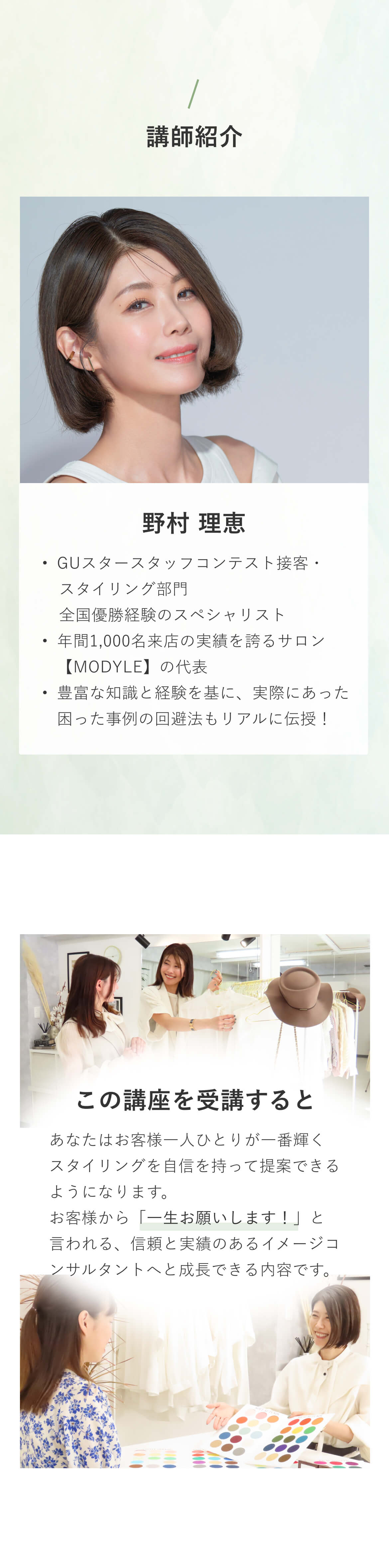 講師はGUスタースタッフコンテスト接客・スタイリング部門 全国優勝経験のスペシャリスト・年間1,000名来店の実績を誇るサロン【MODYLE】の代表の野村理恵。この講座を受講するとあなたはお客様一人ひとりが一番輝くスタイリングを自信を持って提案できるようになります。お客様から「一生お願いします！」と言われる、信頼と実績のあるイメージコンサルタントへと成長できる内容です。